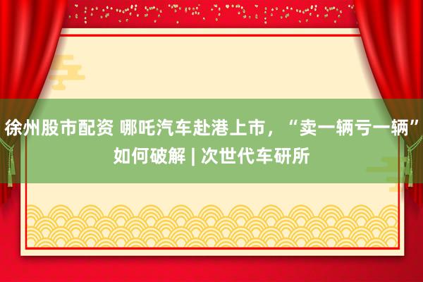 徐州股市配资 哪吒汽车赴港上市，“卖一辆亏一辆”如何破解 | 次世代车研所